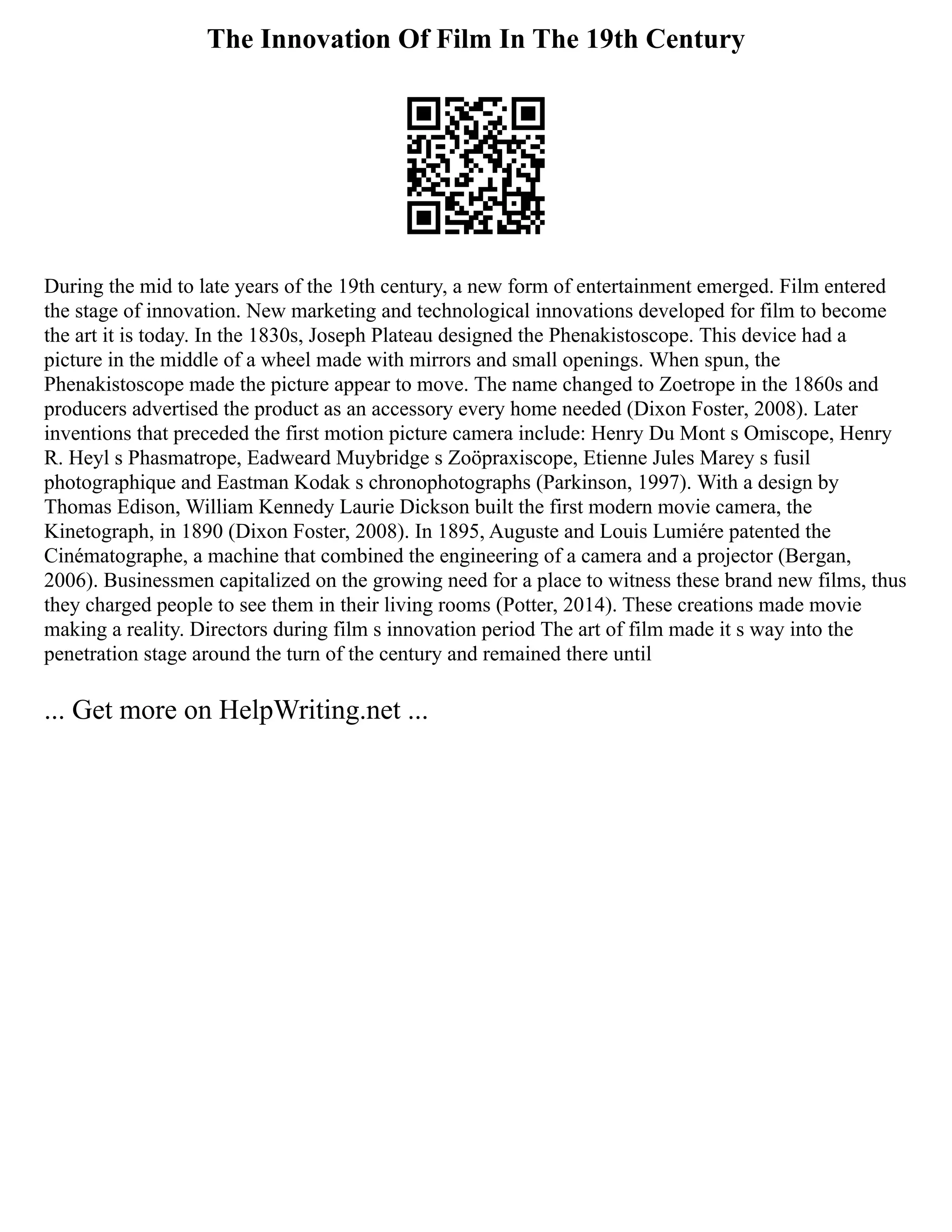 The Innovation Of Film In The 19th Century
During the mid to late years of the 19th century, a new form of entertainment emerged. Film entered
the stage of innovation. New marketing and technological innovations developed for film to become
the art it is today. In the 1830s, Joseph Plateau designed the Phenakistoscope. This device had a
picture in the middle of a wheel made with mirrors and small openings. When spun, the
Phenakistoscope made the picture appear to move. The name changed to Zoetrope in the 1860s and
producers advertised the product as an accessory every home needed (Dixon Foster, 2008). Later
inventions that preceded the first motion picture camera include: Henry Du Mont s Omiscope, Henry
R. Heyl s Phasmatrope, Eadweard Muybridge s Zoöpraxiscope, Etienne Jules Marey s fusil
photographique and Eastman Kodak s chronophotographs (Parkinson, 1997). With a design by
Thomas Edison, William Kennedy Laurie Dickson built the first modern movie camera, the
Kinetograph, in 1890 (Dixon Foster, 2008). In 1895, Auguste and Louis Lumiére patented the
Cinématographe, a machine that combined the engineering of a camera and a projector (Bergan,
2006). Businessmen capitalized on the growing need for a place to witness these brand new films, thus
they charged people to see them in their living rooms (Potter, 2014). These creations made movie
making a reality. Directors during film s innovation period The art of film made it s way into the
penetration stage around the turn of the century and remained there until
... Get more on HelpWriting.net ...
 