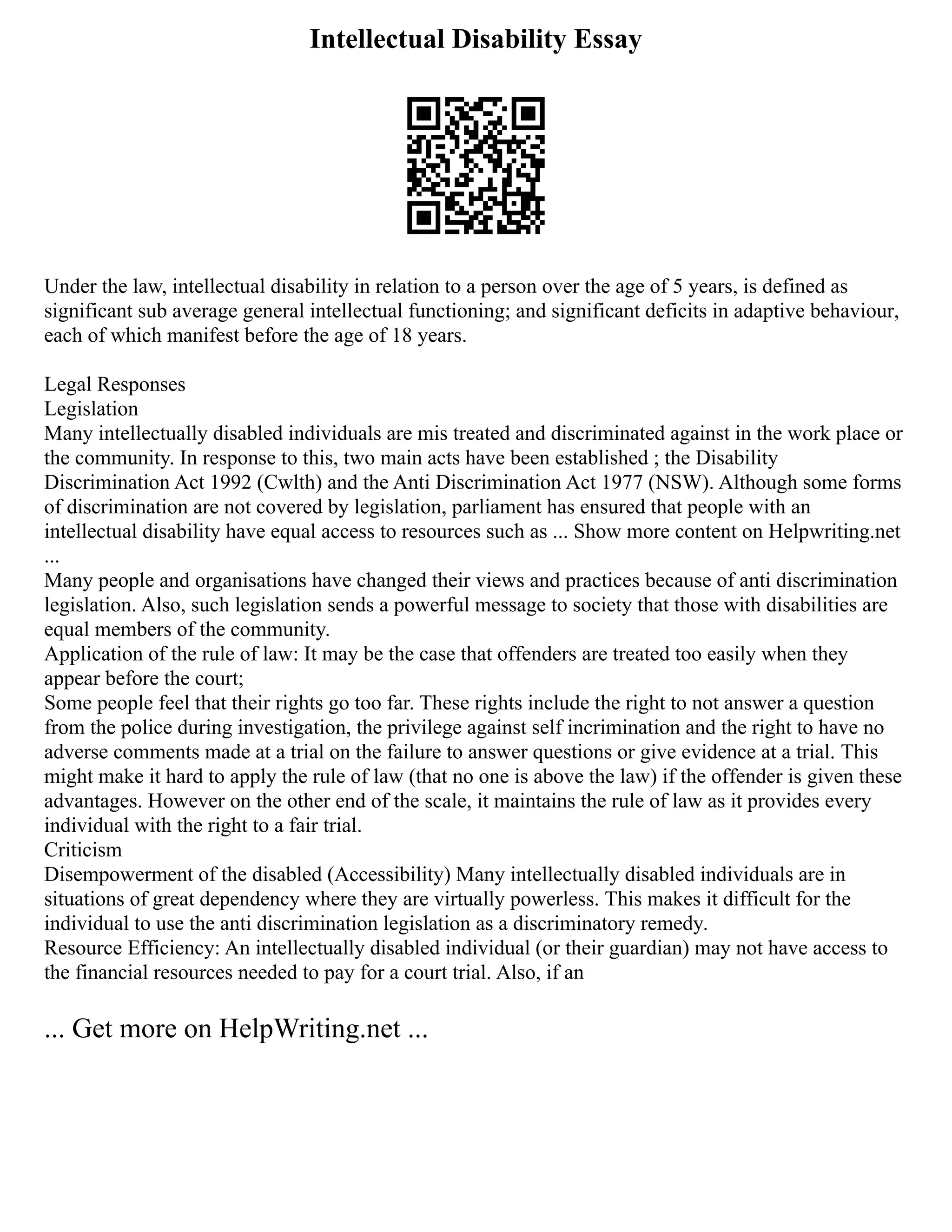Intellectual Disability Essay
Under the law, intellectual disability in relation to a person over the age of 5 years, is defined as
significant sub average general intellectual functioning; and significant deficits in adaptive behaviour,
each of which manifest before the age of 18 years.
Legal Responses
Legislation
Many intellectually disabled individuals are mis treated and discriminated against in the work place or
the community. In response to this, two main acts have been established ; the Disability
Discrimination Act 1992 (Cwlth) and the Anti Discrimination Act 1977 (NSW). Although some forms
of discrimination are not covered by legislation, parliament has ensured that people with an
intellectual disability have equal access to resources such as ... Show more content on Helpwriting.net
...
Many people and organisations have changed their views and practices because of anti discrimination
legislation. Also, such legislation sends a powerful message to society that those with disabilities are
equal members of the community.
Application of the rule of law: It may be the case that offenders are treated too easily when they
appear before the court;
Some people feel that their rights go too far. These rights include the right to not answer a question
from the police during investigation, the privilege against self incrimination and the right to have no
adverse comments made at a trial on the failure to answer questions or give evidence at a trial. This
might make it hard to apply the rule of law (that no one is above the law) if the offender is given these
advantages. However on the other end of the scale, it maintains the rule of law as it provides every
individual with the right to a fair trial.
Criticism
Disempowerment of the disabled (Accessibility) Many intellectually disabled individuals are in
situations of great dependency where they are virtually powerless. This makes it difficult for the
individual to use the anti discrimination legislation as a discriminatory remedy.
Resource Efficiency: An intellectually disabled individual (or their guardian) may not have access to
the financial resources needed to pay for a court trial. Also, if an
... Get more on HelpWriting.net ...
 