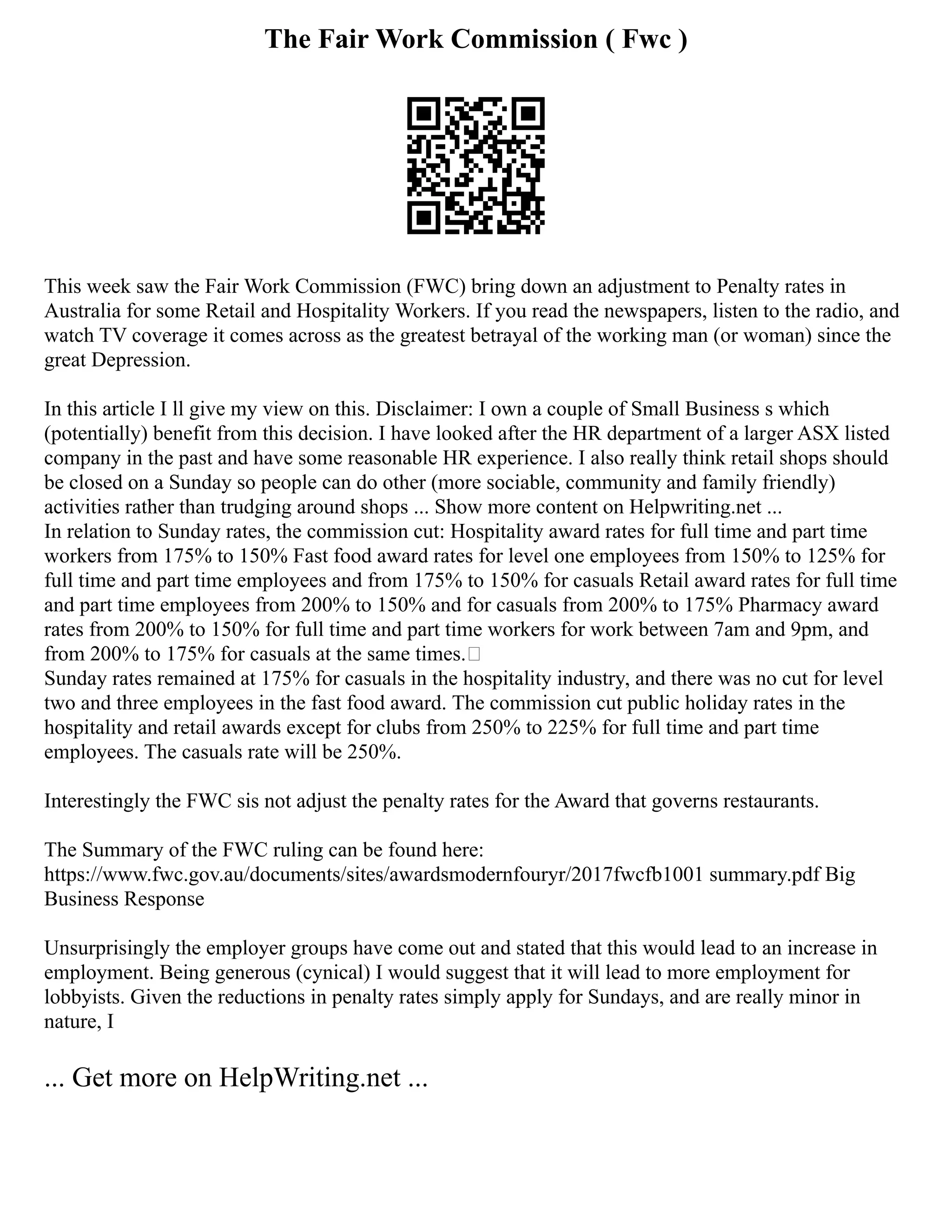 The Fair Work Commission ( Fwc )
This week saw the Fair Work Commission (FWC) bring down an adjustment to Penalty rates in
Australia for some Retail and Hospitality Workers. If you read the newspapers, listen to the radio, and
watch TV coverage it comes across as the greatest betrayal of the working man (or woman) since the
great Depression.
In this article I ll give my view on this. Disclaimer: I own a couple of Small Business s which
(potentially) benefit from this decision. I have looked after the HR department of a larger ASX listed
company in the past and have some reasonable HR experience. I also really think retail shops should
be closed on a Sunday so people can do other (more sociable, community and family friendly)
activities rather than trudging around shops ... Show more content on Helpwriting.net ...
In relation to Sunday rates, the commission cut: Hospitality award rates for full time and part time
workers from 175% to 150% Fast food award rates for level one employees from 150% to 125% for
full time and part time employees and from 175% to 150% for casuals Retail award rates for full time
and part time employees from 200% to 150% and for casuals from 200% to 175% Pharmacy award
rates from 200% to 150% for full time and part time workers for work between 7am and 9pm, and
from 200% to 175% for casuals at the same times.
Sunday rates remained at 175% for casuals in the hospitality industry, and there was no cut for level
two and three employees in the fast food award. The commission cut public holiday rates in the
hospitality and retail awards except for clubs from 250% to 225% for full time and part time
employees. The casuals rate will be 250%.
Interestingly the FWC sis not adjust the penalty rates for the Award that governs restaurants.
The Summary of the FWC ruling can be found here:
https://www.fwc.gov.au/documents/sites/awardsmodernfouryr/2017fwcfb1001 summary.pdf Big
Business Response
Unsurprisingly the employer groups have come out and stated that this would lead to an increase in
employment. Being generous (cynical) I would suggest that it will lead to more employment for
lobbyists. Given the reductions in penalty rates simply apply for Sundays, and are really minor in
nature, I
... Get more on HelpWriting.net ...
 