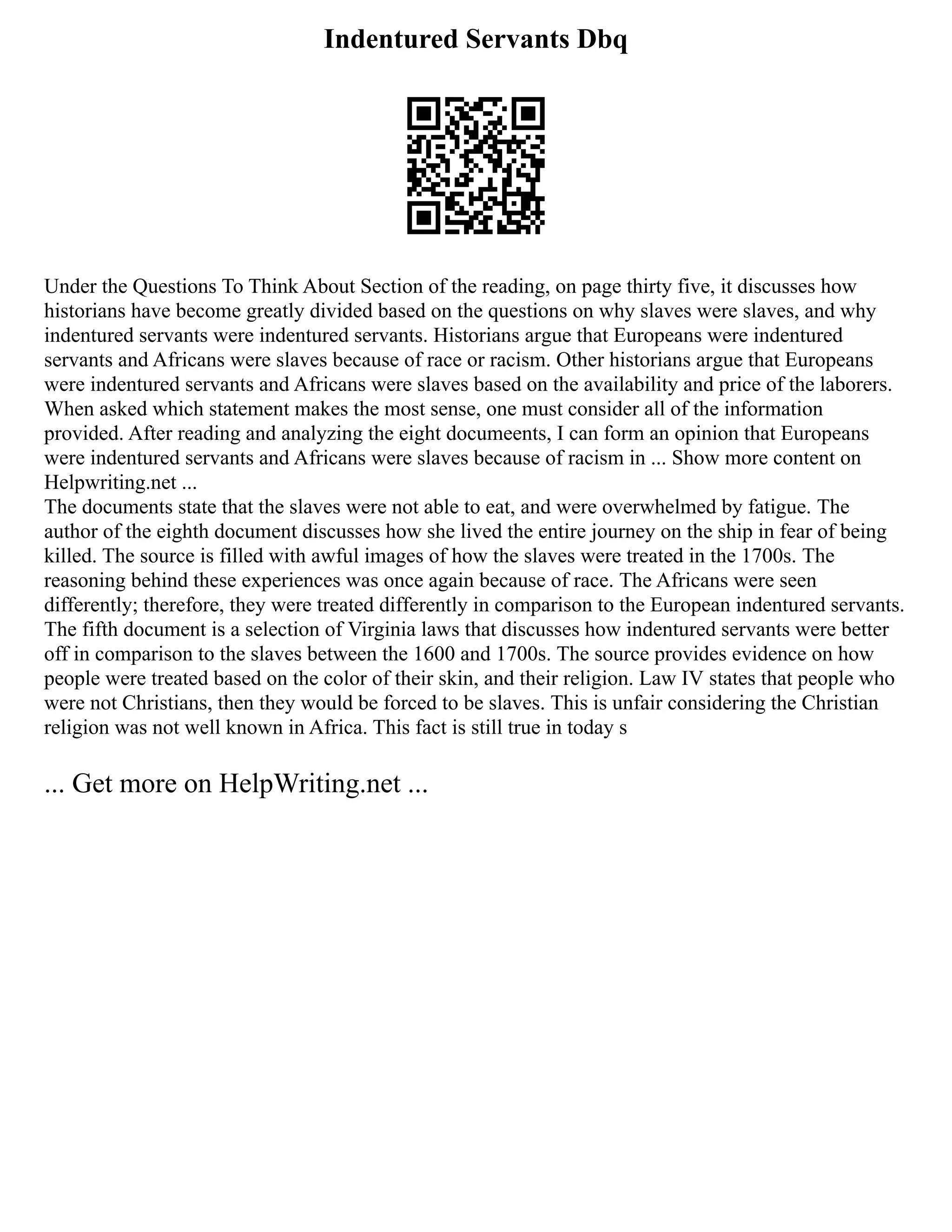 Indentured Servants Dbq
Under the Questions To Think About Section of the reading, on page thirty five, it discusses how
historians have become greatly divided based on the questions on why slaves were slaves, and why
indentured servants were indentured servants. Historians argue that Europeans were indentured
servants and Africans were slaves because of race or racism. Other historians argue that Europeans
were indentured servants and Africans were slaves based on the availability and price of the laborers.
When asked which statement makes the most sense, one must consider all of the information
provided. After reading and analyzing the eight documeents, I can form an opinion that Europeans
were indentured servants and Africans were slaves because of racism in ... Show more content on
Helpwriting.net ...
The documents state that the slaves were not able to eat, and were overwhelmed by fatigue. The
author of the eighth document discusses how she lived the entire journey on the ship in fear of being
killed. The source is filled with awful images of how the slaves were treated in the 1700s. The
reasoning behind these experiences was once again because of race. The Africans were seen
differently; therefore, they were treated differently in comparison to the European indentured servants.
The fifth document is a selection of Virginia laws that discusses how indentured servants were better
off in comparison to the slaves between the 1600 and 1700s. The source provides evidence on how
people were treated based on the color of their skin, and their religion. Law IV states that people who
were not Christians, then they would be forced to be slaves. This is unfair considering the Christian
religion was not well known in Africa. This fact is still true in today s
... Get more on HelpWriting.net ...
 