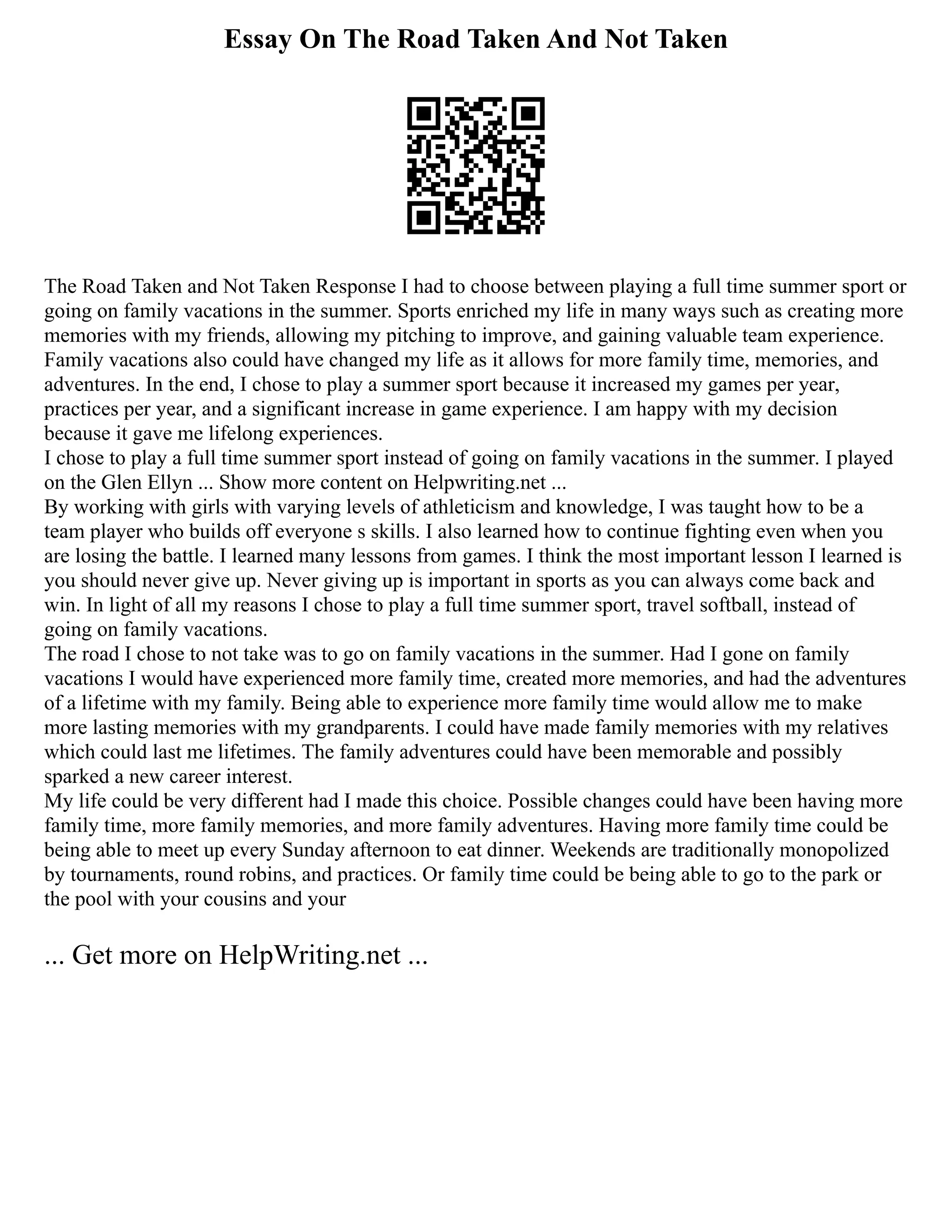 Essay On The Road Taken And Not Taken
The Road Taken and Not Taken Response I had to choose between playing a full time summer sport or
going on family vacations in the summer. Sports enriched my life in many ways such as creating more
memories with my friends, allowing my pitching to improve, and gaining valuable team experience.
Family vacations also could have changed my life as it allows for more family time, memories, and
adventures. In the end, I chose to play a summer sport because it increased my games per year,
practices per year, and a significant increase in game experience. I am happy with my decision
because it gave me lifelong experiences.
I chose to play a full time summer sport instead of going on family vacations in the summer. I played
on the Glen Ellyn ... Show more content on Helpwriting.net ...
By working with girls with varying levels of athleticism and knowledge, I was taught how to be a
team player who builds off everyone s skills. I also learned how to continue fighting even when you
are losing the battle. I learned many lessons from games. I think the most important lesson I learned is
you should never give up. Never giving up is important in sports as you can always come back and
win. In light of all my reasons I chose to play a full time summer sport, travel softball, instead of
going on family vacations.
The road I chose to not take was to go on family vacations in the summer. Had I gone on family
vacations I would have experienced more family time, created more memories, and had the adventures
of a lifetime with my family. Being able to experience more family time would allow me to make
more lasting memories with my grandparents. I could have made family memories with my relatives
which could last me lifetimes. The family adventures could have been memorable and possibly
sparked a new career interest.
My life could be very different had I made this choice. Possible changes could have been having more
family time, more family memories, and more family adventures. Having more family time could be
being able to meet up every Sunday afternoon to eat dinner. Weekends are traditionally monopolized
by tournaments, round robins, and practices. Or family time could be being able to go to the park or
the pool with your cousins and your
... Get more on HelpWriting.net ...
 