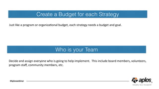 Create a Budget for each Strategy
Just	like	a	program	or	organizaConal	budget,	each	strategy	needs	a	budget	and	goal.
#Aploswebinar
Who is your Team
Decide	and	assign	everyone	who	is	going	to	help	implement.		This	include	board	members,	volunteers,	
program	staﬀ,	community	members,	etc.
 