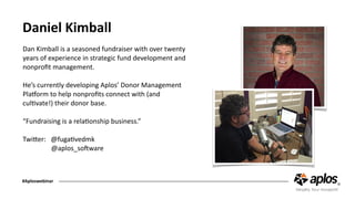 Daniel	Kimball
Dan	Kimball	is	a	seasoned	fundraiser	with	over	twenty	
years	of	experience	in	strategic	fund	development	and	
nonproﬁt	management.	
He’s	currently	developing	Aplos’	Donor	Management	
PlaAorm	to	help	nonproﬁts	connect	with	(and	
culCvate!)	their	donor	base.	
“Fundraising	is	a	relaConship	business.”	
TwiJer:			@fugaCvedmk	
																	@aplos_soOware	
#Aploswebinar
 
