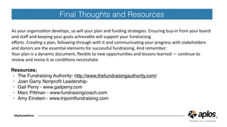 Final Thoughts and Resources
As	your	organizaCon	develops,	so	will	your	plan	and	funding	strategies.	Ensuring	buy-in	from	your	board	
and	staﬀ	and	keeping	your	goals	achievable	will	support	your	fundraising	
eﬀorts.	CreaCng	a	plan,	following	through	with	it	and	communicaCng	your	progress	with	stakeholders	
and	donors	are	the	essenCal	elements	for	successful	fundraising.	And	remember:	
Your	plan	is	a	dynamic	document,	ﬂexible	to	new	opportuniCes	and	lessons	learned	—	conCnue	to	
review	and	revise	it	as	condiCons	necessitate.
#Aploswebinar
Resources;
• The Fundraising Authority- http://www.thefundraisingauthority.com/
• Joan Garry Nonproﬁt Leadership-
• Gail Perry - www.gailperry.com
• Marc Pittman - www.fundraisingcoach.com
• Amy Einstein - www.tripointfundraising.com
 