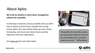 About	Aplos
We’re	the	#1	soluGon	in	online	donor	management	
soPware	for	nonproﬁts. 
Fundraising	is	important,	but	you	probably	wish	you	didn't	
have	to	spend	so	much	of	your	valuable	Cme	raising	
money.	Aplos'	all-in-one	soluCon	helps	you	raise	money,	
track	giving,	and	ensure	your	donors	have	a	posiCve	
experience	with	your	organizaCon.	
Visit	aplos.com	for	more	informaCon.
"Nonproﬁts	all	across	the	country	
are	praising	the	soOware's	ease	of	
use,	reasonable	price,	and	great	
customer	service."	-	NPTechNews
#Aploswebinar
 