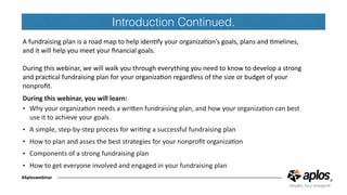 Introduction Continued.
A	fundraising	plan	is	a	road	map	to	help	idenCfy	your	organizaCon’s	goals,	plans	and	Cmelines,	
and	it	will	help	you	meet	your	ﬁnancial	goals.		
During	this	webinar,	we	will	walk	you	through	everything	you	need	to	know	to	develop	a	strong	
and	pracCcal	fundraising	plan	for	your	organizaCon	regardless	of	the	size	or	budget	of	your	
nonproﬁt.			
During	this	webinar,	you	will	learn:	
• Why	your	organizaCon	needs	a	wriJen	fundraising	plan,	and	how	your	organizaCon	can	best	
use	it	to	achieve	your	goals	
• A	simple,	step-by-step	process	for	wriCng	a	successful	fundraising	plan	
• How	to	plan	and	asses	the	best	strategies	for	your	nonproﬁt	organizaCon	
• Components	of	a	strong	fundraising	plan		
• How	to	get	everyone	involved	and	engaged	in	your	fundraising	plan	
#Aploswebinar
 