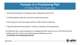 Purpose of a Fundraising Plan
A Road Map for Success
#Aploswebinar
• A	solid	fundraising	plan	is	like	google	maps-	Ge[ng	from	point	A	to	B.	
• A	fundraising	plan	helps	you	move	from	reacCve	to	proacCve.	
• Gets	everyone	on	the	same	page.	Directors,	staﬀ,	volunteers,	board	etc.	
• Helps	with	detailed	tracking	which	is	useful	for	evaluaCon	and	improvements.	
“A	wriJen	plan	will...	give	you	guidance	on	strategy	and	tacCcs	when	you	are	in	the	thick	of	events,	
	mailings	and	calls.	In	short,	your	fundraising	plan	will	keep	you	sane.” 
-	Joe	Garecht,	The	Fundraising	Authority	
 