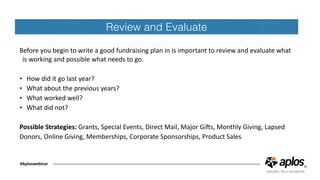 #Aploswebinar
Review and Evaluate
Before	you	begin	to	write	a	good	fundraising	plan	in	is	important	to	review	and	evaluate	what	
is	working	and	possible	what	needs	to	go.	
• How	did	it	go	last	year?	
• What	about	the	previous	years?	
• What	worked	well?	
• What	did	not?	
Possible	Strategies:	Grants,	Special	Events,	Direct	Mail,	Major	GiOs,	Monthly	Giving,	Lapsed	
Donors,	Online	Giving,	Memberships,	Corporate	Sponsorships,	Product	Sales	
 