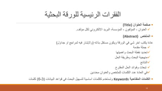 ‫البحثية‬ ‫للورقة‬ ‫الرئيسية‬ ‫الفقرات‬
‫العنوان‬ ‫صفحة‬(Title)
‫مؤلف‬ ‫لكل‬ ‫االلكتروني‬ ‫البريد‬ ،‫المؤسسة‬ ، ‫المؤلفون‬ ، ‫العنوان‬.
‫الملخص‬(Abstract)
‫بذاته‬ ‫مستقل‬ ‫ويكون‬ ‫الورقة‬ ‫في‬ ‫شي‬ ‫اخر‬ ‫يكتب‬ ‫عادة‬(‫جداول‬ ‫او‬ ‫لمراجع‬ ‫فيه‬ ‫واليشار‬)
‫مقدمة‬ ‫جملة‬
‫واهميتها‬ ‫البحث‬ ‫نقطة‬ ‫تحديد‬
‫الحل‬ ‫وطريقة‬ ‫البحث‬ ‫منهجية‬
‫النتائج‬
‫المقترح‬ ‫الحل‬ ‫وفوائد‬ ‫تبعات‬
‫محددين‬ ‫والعنوان‬ ‫للملخص‬ ‫الكلمات‬ ‫عدد‬ ‫العادة‬ ‫في‬
‫المفتاحية‬ ‫الكلمات‬Keywords‫البيانات‬ ‫قواعد‬ ‫في‬ ‫البحث‬ ‫لتسهيل‬ ‫اساسية‬ ‫ككلمات‬ ‫وتستخدم‬(3-6)‫كلمات‬
12
 