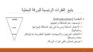 ‫البحثية‬ ‫للورقة‬ ‫الرئيسية‬ ‫الفقرات‬ ‫يتبع‬
‫المقدمة‬(Introduction)
‫واهميتها‬ ‫للمشكلة‬ ‫عام‬ ‫توصيف‬
‫المشكلة‬ ‫حل‬ ‫في‬ ‫ودورها‬ ‫السابقة‬ ‫االعمال‬(‫ميزاتها‬
‫وسلبياتها‬)
‫منا‬ ‫المقترحة‬ ‫العلمية‬ ‫واالسهامات‬ ‫المرجوه‬ ‫االهذاف‬(‫بشك‬‫ل‬
‫ومبسط‬ ‫محدد‬)
‫الورقة‬ ‫اجزاء‬ ‫باقي‬ ‫تسلسل‬ ‫عرض‬.
15
 