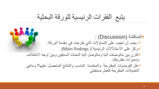‫البحثية‬ ‫للورقة‬ ‫الرئيسية‬ ‫الفقرات‬ ‫يتبع‬
‫المناقشة‬(Discussion: )
‫الورقة‬ ‫مقدمة‬ ‫في‬ ‫طرحت‬ ‫التي‬ ‫التساؤالت‬ ‫على‬ ‫تجيب‬ ‫أن‬ ‫يجب‬.
‫الرئيسية‬ ‫االستدالالت‬ ‫على‬ ‫ركز‬(Main findings)
‫االخت‬ ‫اوجه‬ ‫وبين‬ ‫السابقين‬ ‫البحاث‬ ‫اليه‬ ‫وماتوصل‬ ‫اليه‬ ‫ماتوصلت‬ ‫بين‬ ‫قارن‬‫الف‬
‫مقترحك‬ ‫ومميزات‬.
‫وم‬ ‫عليها؟‬ ‫المتحصل‬ ‫والنتائج‬ ‫تتناسب‬ ‫والمعتمدة‬ ‫المقترحة‬ ‫الفرضيات‬ ‫هل‬‫اهي‬
‫مستقبلي‬ ‫كعمل‬ ‫المقترحة‬ ‫التعديالت‬
18
 