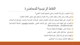‫للمحاضرة‬ ‫الرئيسية‬ ‫النقاط‬
‫العلمي؟‬ ‫للبحث‬ ‫أهميتها‬ ‫وماهي‬ ‫العلمية‬ ‫بالورقة‬ ‫المقصود‬ ‫ما‬
‫العلمية‬ ‫الكتابة‬ ‫معايير‬ ‫وفق‬ ‫وننسقها‬ ‫علمية‬ ‫ورقة‬ ‫نكتب‬ ‫وكيف‬ ‫نكتب‬ ‫ولمن‬ ‫نكتب‬ ‫متى‬.
‫العلمية‬ ‫الورقات‬ ‫تصنيف‬ ‫كيفية‬ ‫على‬ ‫التعرف‬‫البيانات‬ ‫بقواعد‬ ‫عنها‬ ‫والبحث‬ ‫المناسبة‬ ‫المجالت‬ ‫واختيار‬
‫العلمي‬ ‫الباحث‬ ‫على‬ ‫للنشر‬ ‫حساب‬ ‫انشاء‬ ‫كيفية‬ ‫على‬ ‫التعرف‬google scholar‫االجتماعية‬ ‫الشبكة‬ ‫و‬
Academia.edu‫و‬ResearchGate.
‫معنى‬ ‫معرفة‬h index‫حسابه؟‬ ‫وكيفية‬
‫النشر‬ ‫قبل‬ ‫عامة‬ ‫نصائح‬‫الرفض‬ ‫لتجنب‬
‫المعنية‬ ‫للمجلة‬ ‫سليم‬ ‫بشكل‬ ‫الورقة‬ ‫تسليم‬ ‫كيفية‬
‫المحكمين‬ ‫قرارات‬ ‫مع‬ ‫التعامل‬ ‫وكيفية‬
2
 