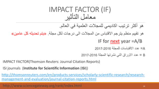 IMPACT FACTOR (IF)
‫التأثير‬ ‫معامل‬
‫العالم‬ ‫في‬ ‫العلمية‬ ‫للمجالت‬ ‫اكاديمي‬ ‫ترتيب‬ ‫أكثر‬ ‫هو‬.
‫مجلة‬ ‫لكل‬ ‫درجات‬ ‫الى‬ ‫المجالت‬ ‫من‬ ‫االقتباس‬ ‫يترجم‬ ‫منظم‬ ‫تقييم‬ ‫هو‬.«‫عام‬ ‫كل‬ ‫تحديثه‬ ‫يتم‬‫ين‬»
IF for next year =A/B
A=‫للمجلة‬ ‫االقتباسات‬ ‫عدد‬2016-2017
B=‫المجلة‬ ‫نشرتها‬ ‫التي‬ ‫االوراق‬ ‫عدد‬2016-2017
IMPACT FACTOR(Thomson Reuters: Journal Citation Reports)
ISI journals (Institute for Scientific Information (ISI))
http://thomsonreuters.com/en/products-services/scholarly-scientific-research/research-
management-and-evaluation/journal-citation-reports.html
http://www.sciencegateway.org/rank/index.html 29
 
