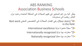 ABS RANKING
Association Business Schools
‫وعد‬ ‫المتحدة‬ ‫المملكة‬ ‫في‬ ‫المجالت‬ ‫تقييم‬ ‫في‬ ‫المعايير‬ ‫اهم‬ ‫من‬ ‫اليه‬ ‫ينظر‬‫دول‬ ‫يد‬
‫العالم‬.‫مستويات‬ ‫الى‬ ‫ويقسم‬
4( *four stars)‫المعني‬ ‫التخصص‬ ‫في‬ ‫المجالت‬ ‫افضل‬ ‫وهي‬Best work
in the field
3*‫دوليا‬ ‫متميزة‬ ‫مجلة‬International excellence
2*‫دوليا‬ ‫بها‬ ‫معترف‬Internationally recognized
1*‫محليا‬ ‫بها‬ ‫معترف‬Nationally recognized
30
 