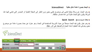 ‫البحث‬‫بصورة‬‫عامة‬‫داخل‬‫مكتبة‬ScienceDirect
‫وهو‬‫البحث‬‫عن‬‫ورقة‬‫بحثية‬‫تنتم‬‫ي‬‫إلى‬‫موضوع‬‫علم‬‫ي‬‫معين‬‫دون‬‫النظر‬‫إلى‬‫المجلة‬‫العلمية‬‫او‬‫المصدر‬‫الت‬‫ي‬‫تنتم‬‫ي‬‫إل‬‫يها‬‫ه‬‫ذ‬‫ه‬
‫الورقة‬‫ويكون‬‫ناتج‬‫البحث‬‫مكون‬‫ا‬‫ا‬‫من‬‫عدة‬‫مصادر‬‫مختلفة‬.
‫بحت‬‫سريـــــــــــع‬SearchQuick
‫وهو‬‫خيار‬‫يكون‬‫فيه‬‫البحث‬‫مبس‬‫ط‬‫ا‬‫ا‬‫من‬‫حيث‬‫الشروط‬‫المستخدمة‬‫فى‬‫البحث‬‫وهو‬‫عبارة‬‫عن‬‫بحث‬‫بصورة‬‫عامة‬‫عن‬‫موض‬‫وع‬
‫معين‬‫ويتم‬‫فى‬‫هذه‬‫الخطوة‬‫إعداد‬‫البحث‬‫ثم‬‫الضغط‬‫على‬‫الزر‬Go.
 