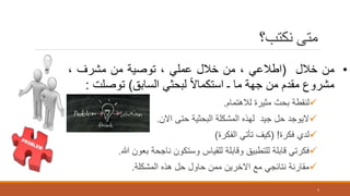 ‫نكتب؟‬ ‫متى‬
‫لالهتمام‬ ‫مثيرة‬ ‫بحث‬ ‫لنقطة‬.
‫االن‬ ‫حتى‬ ‫البحثية‬ ‫المشكلة‬ ‫لهذه‬ ‫جيد‬ ‫حل‬ ‫اليوجد‬.
‫فكرة‬ ‫لدي‬( !‫الفكرة‬ ‫تأتي‬ ‫كيف‬)
‫هللا‬ ‫بعون‬ ‫ناجحة‬ ‫وستكون‬ ‫للقياس‬ ‫وقابلة‬ ‫للتطبيق‬ ‫قابلة‬ ‫فكرتي‬.
‫المشكلة‬ ‫هذه‬ ‫حل‬ ‫حاول‬ ‫ممن‬ ‫االخرين‬ ‫مع‬ ‫نتائجي‬ ‫مقارنة‬.
5
•‫من‬‫خالل‬(‫اطالعي‬،‫من‬‫خالل‬‫عملي‬،‫توصية‬‫من‬‫مشرف‬،
‫مشروع‬‫مقدم‬‫من‬‫جهة‬‫ما‬‫ـ‬‫ا‬‫ال‬‫استكما‬‫لبحثي‬‫السابق‬)‫توصلت‬:
 