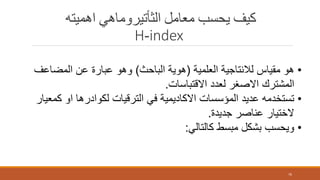 ‫اهميته‬ ‫الثأتيروماهي‬ ‫معامل‬ ‫يحسب‬ ‫كيف‬
H-index
76
•‫العلمية‬ ‫لالنتاجية‬ ‫مقياس‬ ‫هو‬(‫الباحث‬ ‫هوية‬)‫المضاع‬ ‫عن‬ ‫عبارة‬ ‫وهو‬‫ف‬
‫االقتباسات‬ ‫لعدد‬ ‫االصغر‬ ‫المشترك‬.
•‫ك‬ ‫او‬ ‫لكوادرها‬ ‫الترقيات‬ ‫في‬ ‫االكاديمية‬ ‫المؤسسات‬ ‫عديد‬ ‫تستخدمه‬‫معيار‬
‫جديدة‬ ‫عناصر‬ ‫الختيار‬.
•‫كالتالي‬ ‫مبسط‬ ‫بشكل‬ ‫ويحسب‬:
 