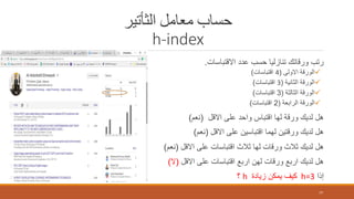 ‫الثأتير‬ ‫معامل‬ ‫حساب‬
h-index
‫االقتباسات‬ ‫عدد‬ ‫حسب‬ ‫تنازليا‬ ‫ورقاتك‬ ‫رتب‬.
‫االولى‬ ‫الورقة‬(4‫اقتباسات‬)
‫الثانية‬ ‫الورقة‬(3‫اقتباسات‬)
‫الثالثة‬ ‫الورقة‬(3‫اقتباسات‬)
‫الرابعة‬ ‫الورقة‬(2‫اقتباسات‬)
‫االقل‬ ‫على‬ ‫واحد‬ ‫اقتباس‬ ‫لها‬ ‫ورقة‬ ‫لديك‬ ‫هل‬(‫نعم‬)
‫االقل‬ ‫على‬ ‫اقتباسين‬ ‫لهما‬ ‫ورقتين‬ ‫لديك‬ ‫هل‬(‫نعم‬)
‫االقل‬ ‫على‬ ‫اقتباسات‬ ‫ثالث‬ ‫لها‬ ‫ورقات‬ ‫ثالث‬ ‫لديك‬ ‫هل‬(‫نعم‬)
‫االقل‬ ‫على‬ ‫اقتباسات‬ ‫اربع‬ ‫لهن‬ ‫ورقات‬ ‫اربع‬ ‫لديك‬ ‫هل‬(‫ال‬)
‫إذا‬h=3‫زيادة‬ ‫يمكن‬ ‫كيف‬h‫؟‬
77
 