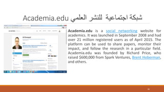 Academia.edu ‫العلمي‬ ‫للنشر‬ ‫اجتماعية‬ ‫شبكة‬
Academia.edu is a social networking website for
academics. It was launched in September 2008 and had
over 21 million registered users as of April 2015. The
platform can be used to share papers, monitor their
impact, and follow the research in a particular field.
Academia.edu was founded by Richard Price, who
raised $600,000 from Spark Ventures, Brent Hoberman,
and others.
80
 