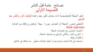 ‫النشر‬ ‫قبل‬ ‫عامة‬ ‫نصائح‬
‫االولى‬ ‫النصيحة‬
‫وانتبه‬ ‫جيد‬ ‫تأثير‬ ‫معامل‬ ‫ذات‬ ‫المتخصصة‬ ‫المجلة‬ ‫اختر‬‫و‬ ‫الرد‬ ‫لتوقيت‬‫بعد‬ ‫النشر‬
‫التسليم‬
‫البد‬ ‫من‬ ‫ورقتك‬ ‫لرفض‬ ‫سهال‬ ‫مبررا‬ ‫المؤتمر‬ ‫أو‬ ‫المجلة‬ ‫لمحرر‬ ‫التعطي‬‫اية‬
Desk rejection
‫المجلة‬ ‫اهتمامات‬ ‫مع‬ ‫اليتمشى‬ ‫البحث‬.
‫المجلة‬ ‫تصنيف‬ ‫من‬ ‫اليرفع‬ ‫وبالتالي‬ ‫العلم‬ ‫اليثري‬.
‫ركيكة‬ ‫الكتابة‬
‫خاطئ‬ ‫البيانات‬ ‫تحليل‬ ‫أو‬ ‫وتضاربها‬ ‫البحث‬ ‫آلية‬ ‫في‬ ‫ضعف‬‫النتائج‬ ‫في‬ ‫يشكك‬ ‫مما‬
81
 