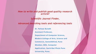 How to write and publish good quality research
article?
Scientific Journal Finder,
Advanced searching tools and referencing tools
Dr. Pallawi Bulakh
Assistant Professor,
Department of Computer Science,
Modern College of Arts, Science and
Commerce, Ganeshkhind, Pune
Member, BOS, Computer
Application, Savitribai Phule Pune
University, Pune.
 