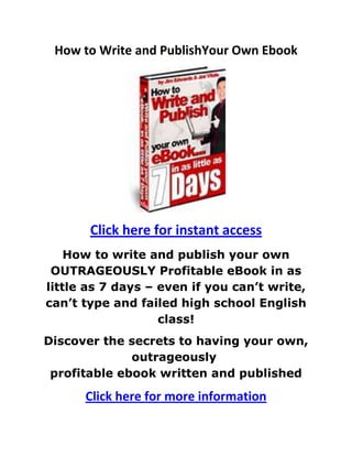 How to Write and Publish Your Own Ebook<br /> HYPERLINK quot;
http://9654d9j8-x20dyduhz7bq8zg0y.hop.clickbank.net/?tid=SLIDESHAREquot;
 Click here for instant access<br />How to write and publish your own OUTRAGEOUSLY Profitable eBook in as little as 7 days – even if you can’t write, can’t type and failed high school English class!<br />Discover the secrets to having your own, outrageously profitable ebook written and published<br />Click here for more information<br />