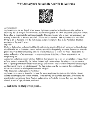 Why Are Asylum Seekers Be Allowed In Australia
Asylum seekers
Asylum seekers are not illegal, it is a human right to seek asylum by boat in Australia, and this is
shown by the UN refugee convention and Australian migration act 1958. Thousands of asylum seekers
have asked to be protected over the past decade. The main reasons why so many asylum seekers are
coming to Australia is because war, civil UN rest and persecution. 1000 asylum seekers have died
trying to get to Australia over the past decade and 27 people have died in the Australian detention
centres over the past 12 years.
My view
I believe that asylum seekers should be allowed into the country. I think all women who have children
should not be but in detention centres, and they should be first priority to enable them access to a safe
place. However if they are coming into our country they need to follow our rules. I believe that the
nature and context of asylum seekers is an economic and historical. ... Show more content on
Helpwriting.net ...
An asylum seeker is a person who has fled from their country but is not yet accepted as a refuge. Their
refugee status is processed by the United Nations high commissioner for refugees or a government
that is a participant to the United Nations refuge conventions. They decide whether they are in danger,
or if they are trying to get into the country for free, in that case the government does not have to
follow the convention relating to the status of refugees.
Why do asylum seekers come to Australia?
Asylum seekers come to Australia, because for some people coming to Australia, it is the closest
country accepting asylum seekers to them. There are very few countries between Australia and the
countries they are coming from. Asylum seekers come to Australia because they may have been
abused, scared of rape, violence, death and
... Get more on HelpWriting.net ...
 