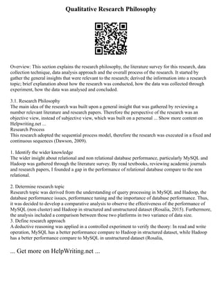 Qualitative Research Philosophy
Overview: This section explains the research philosophy, the literature survey for this research, data
collection technique, data analysis approach and the overall process of the research. It started by
gather the general insights that were relevant to the research; derived the information into a research
topic; brief explanation about how the research was conducted, how the data was collected through
experiment, how the data was analysed and concluded.
3.1. Research Philosophy
The main idea of the research was built upon a general insight that was gathered by reviewing a
number relevant literature and research papers. Therefore the perspective of the research was an
objective view, instead of subjective view, which was built on a personal ... Show more content on
Helpwriting.net ...
Research Process
This research adopted the sequential process model, therefore the research was executed in a fixed and
continuous sequences (Dawson, 2009).
1. Identify the wider knowledge
The wider insight about relational and non relational database performance, particularly MySQL and
Hadoop was gathered through the literature survey. By read textbooks, reviewing academic journals
and research papers, I founded a gap in the performance of relational database compare to the non
relational.
2. Determine research topic
Research topic was derived from the understanding of query processing in MySQL and Hadoop, the
database performance issues, performance tuning and the importance of database performance. Thus,
it was decided to develop a comparative analysis to observe the effectiveness of the performance of
MySQL (non cluster) and Hadoop in structured and unstructured dataset (Rosalia, 2015). Furthermore,
the analysis included a comparison between those two platforms in two variance of data size.
3. Define research approach
A deductive reasoning was applied in a controlled experiment to verify the theory: In read and write
operation, MySQL has a better performance compare to Hadoop in structured dataset, while Hadoop
has a better performance compare to MySQL in unstructured dataset (Rosalia,
... Get more on HelpWriting.net ...
 
