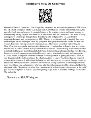 Informative Essay On Gonorrhea
Gonorrhea? What is Gonorrhea? First things first, you would not want to have gonorrhea. Well to start
this off, I think telling you what it is, is a great start. Gonorrhea is a sexually transmitted disease, that
can infect both men and women. It causes infections in the genitals, rectum, and throat. You can get
Gonorrhea by having vaginal, and/or oral sex with someone who has Gonorrhea. This is one of many
consequences you may go through if you do not have safe, and protective sex. Any kind of
unprotected sex can lead you to getting on STD. Whether or not its oral, anal, or vaginal. You can t
really tell you have it unless you know the symptoms. The symptoms are quite similar for men and
women. For men a burning sensation when urinating ... Show more content on Helpwriting.net ...
Most of the time unre can be used to test for Gonorrhea. If you have had oral and/or anal sex, swabs
may be used to collect samples from your throat and/or rectum. The easiest way to prevent Gonorrhea
is not only not have any kind of sex at all, but if you do then to have safe sex is the best way. Having a
long term mutually monogamous relationship with a partner who has been tested and has negative
STD test results. Using latex condoms also helps to lower your risk of getting any kind of STDs. If
you do get infected with Gonorrhea on the other hand, there is a cure. Yes, Gonorrhea can be cured
with the right treatment. It will stop the infection but will not cause any permanent damage caused by
the disease. Antibiotic resistant Gonorrhea. In conclusion having Gonorrhea is something to take as a
joke. Yes, it has a cure and goes away after you take the medicine prescribed by a doctor, but has to be
diagnosed early. Diagnosing it at a late time can cause some serious issues for the patient. In the end if
you have the symptoms or feel like you are beginning to get them. It would be best to go see a doctor.
The earlier the
... Get more on HelpWriting.net ...
 