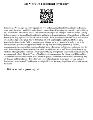 My Views On Educational Psychology
Educational Psychology has really opened my eyes and encouraged me to think about who I am and
what kind of teacher I would like to be. In this class we have delved deep into ourselves with different
self assessments, which have lead to a better understanding of our strengths and weaknesses. Getting
to know myself so thoroughly allowed me to realize how dynamic each one of my students will be and
how my teaching style will need to be just as dynamic. Then, learning about the different philosophies
of education helped me grasp how to formulate my own teaching philosophy. Last but not least,
participating in the Junior Achievement program allowed me to get a taste of actually being in the
classroom and gave me the opportunity to test out my own philosophy temporarily. Overall,
understanding my personalities, learning about different educational philosophies and seeing how they
work in the classroom has showed me how to be a teacher that makes a difference in the lives of my
students. Throughout this semester, I really enjoyed taking multiple self assessments to understand my
own personality, but I think the Types of Intelligence Assessment and the Educational Philosophies
Assessment were the most helpful. First, the Intelligence Assessment allowed me to connect my way
of thinking and the subjects I do well in with a type of intelligence. In my case, I scored higher in
Logical and Mathematical Thinking and in Insightful Skills for Analyzing Others, which makes sense
because I
... Get more on HelpWriting.net ...
 