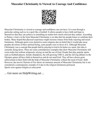 Muscular Christianity Is Viewed As Courage And Confidence
Muscular Christianity is viewed as courage and confidence one can have. It is seen through a
particular setting such as in a sport like a football. It allows people to have faith and hope in
themselves that they can achieve in something no matter how much criticism they endure. According
to Putney s God s in the Gym Muscular Christianity is an idea that lets people honor or celebrate their
bodies. Many hoped that physical experience might increase release from body rejecting and social
limitations. Although sports were denied in some religions due its belief that it would take away
peoples devotions of their spiritual being, some people were in favor of it. Although Muscular
Christianity was a concept that people had by praying to God to be better at a sport, this idea is
currently dying down. There are some contemporary examples that show Muscular Christianity still
exists today but without religiously relying on and the use of God. People that play popular sports
such as football players, female champions, the still growing YMCA, and the striving athletes in the
Olympic games all have faith in themselves and do not need God. They all have shown great
achievement in their field with the help of Muscular Christianity without the need of God s faith.
However, the movie Chariots of Fire shows an immense amount of Muscular Christianity but is not
considered a contemporary example of it due to the religion limitations portrayed.
Sports were against religion at some point
... Get more on HelpWriting.net ...
 