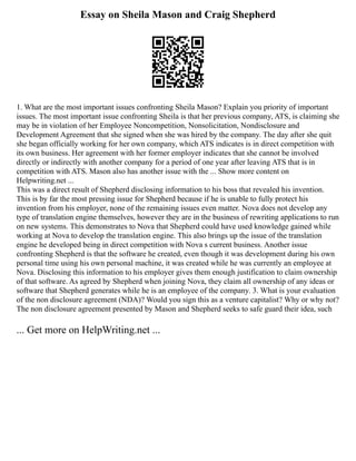Essay on Sheila Mason and Craig Shepherd
1. What are the most important issues confronting Sheila Mason? Explain you priority of important
issues. The most important issue confronting Sheila is that her previous company, ATS, is claiming she
may be in violation of her Employee Noncompetition, Nonsolicitation, Nondisclosure and
Development Agreement that she signed when she was hired by the company. The day after she quit
she began officially working for her own company, which ATS indicates is in direct competition with
its own business. Her agreement with her former employer indicates that she cannot be involved
directly or indirectly with another company for a period of one year after leaving ATS that is in
competition with ATS. Mason also has another issue with the ... Show more content on
Helpwriting.net ...
This was a direct result of Shepherd disclosing information to his boss that revealed his invention.
This is by far the most pressing issue for Shepherd because if he is unable to fully protect his
invention from his employer, none of the remaining issues even matter. Nova does not develop any
type of translation engine themselves, however they are in the business of rewriting applications to run
on new systems. This demonstrates to Nova that Shepherd could have used knowledge gained while
working at Nova to develop the translation engine. This also brings up the issue of the translation
engine he developed being in direct competition with Nova s current business. Another issue
confronting Shepherd is that the software he created, even though it was development during his own
personal time using his own personal machine, it was created while he was currently an employee at
Nova. Disclosing this information to his employer gives them enough justification to claim ownership
of that software. As agreed by Shepherd when joining Nova, they claim all ownership of any ideas or
software that Shepherd generates while he is an employee of the company. 3. What is your evaluation
of the non disclosure agreement (NDA)? Would you sign this as a venture capitalist? Why or why not?
The non disclosure agreement presented by Mason and Shepherd seeks to safe guard their idea, such
... Get more on HelpWriting.net ...
 