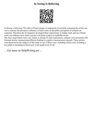 In Seeing Is Believing
In Seeing is believing: The effect of brain images on judgments of scientific reasoning the article sets
out to examine the persuasive influence of brain scans on the public perception of research on
cognition. Therefore the investigators developed three experiments to further study and see if brain
scans can influence how much a person will deem a paper as creditable or not.
The three experiments were very similar in design. In each experiments, subjects were presented with
fictional articles summarizing different findings in cognitive neuroscience research. These articles
were presented to the subjects of this study in one of three ways, including a brain scan, including a
bar graph or including no brain scan or bar graph at all. In the
... Get more on HelpWriting.net ...
 