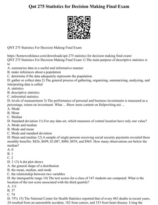 Qnt 275 Statistics for Decision Making Final Exam
QNT 275 Statistics For Decision Making Final Exam
https://homeworklance.com/downloads/qnt 275 statistics for decision making final exam/
QNT 275 Statistics For Decision Making Final Exam 1) The main purpose of descriptive statistics is
to
A. summarize data in a useful and informative manner
B. make inferences about a population
C. determine if the data adequately represents the population
D. gather or collect data 2) The general process of gathering, organizing, summarizing, analyzing, and
interpreting data is called
A. statistics
B. descriptive statistics
C. inferential statistics
D. levels of measurement 3) The performance of personal and business investments is measured as a
percentage, return on investment. What ... Show more content on Helpwriting.net ...
A. Mode
B. Mean
C. Median
D. Standard deviation 11) For any data set, which measures of central location have only one value?
A. Mode and median
B. Mode and mean
C. Mode and standard deviation
D. Mean and median 12) A sample of single persons receiving social security payments revealed these
monthly benefits: $826, $699, $1,087, $880, $839, and $965. How many observations are below the
median?
A. 0
B. 1
C. 2
D. 3 13) A dot plot shows
A. the general shape of a distribution
B. the mean, median, and mode
C. the relationship between two variables
D. the interquartile range 14) The test scores for a class of 147 students are computed. What is the
location of the test score associated with the third quartile?
A. 111
B. 37
C. 74
D. 75% 15) The National Center for Health Statistics reported that of every 883 deaths in recent years,
24 resulted from an automobile accident, 182 from cancer, and 333 from heart disease. Using the
 