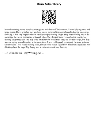 Dance Salsa Theory
It was interesting seems people come together and dance different music. I heard playing salsa and
tango music. I have watched movies about tango, but watching normal people dancing tango was
shocking. I was very impressed with an older couple dancing tango. They were dancing and at the
same time they were connecting with each other. They looked like a regular boring couple, but
dancing tango they look like they were intimate with each other. They did the basic steps, but they
were swinging around together at the same time. It was really good. In my part, I wanted to dance
salsa because I was raised dancing salsa, but for some reason I could not dance salsa because I was
thinking about the steps. My theory was to enjoy the music and dance to
... Get more on HelpWriting.net ...
 