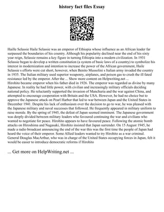 history fact files Essay
Haille Selassie Haile Selassie was an emperor of Ethiopia whose influence as an African leader far
surpassed the boundaries of his country. Although his popularity declined near the end of his sixty
year reign, Selassie remains a key figure in turning Ethiopia into a modern civilization. In 1931
Selassie began to develop a written constitution (a system of basic laws of a country) to symbolize his
interest in modernization and intention to increase the power of the African government, Haile
Selassie s efforts were cut short, however, when Benito Mussolini s Italian army invaded the country
in 1935. The Italian military used superior weaponry, airplanes, and poison gas to crush the ill fated
resistance led by the emperor. After the ... Show more content on Helpwriting.net ...
Hirohito became emperor when his father died in 1926. The emperor was regarded as divine by many
Japanese. In reality he had little power, with civilian and increasingly military officials deciding
national policy. He reluctantly supported the invasion of Manchuria and the war against China, and
attempted to encourage cooperation with Britain and the USA. However, he had no choice but to
approve the Japanese attack on Pearl Harbor that led to war between Japan and the United States in
December 1941. Despite his lack of enthusiasm over the decision to go to war, he was pleased with
the Japanese military and naval successes that followed. He frequently appeared in military uniform to
raise morale. By the spring of 1945, the defeat of Japan seemed imminent. The Japanese government
was deeply divided between military leaders who favoured continuing the war and civilians who
wanted to negotiate for peace. Hirohito appears to have favoured peace. Following the atomic bomb
attacks on Hiroshima and Nagasaki, Hirohito insisted that Japan surrender. On 15 August 1945, he
made a radio broadcast announcing the end of the war this was the first time the people of Japan had
heard the voice of their emperor. Some Allied leaders wanted to try Hirohito as a war criminal.
General Douglas MacArthur, who was in charge of the United States occupying forces in Japan, felt it
would be easier to introduce democratic reforms if Hirohito
... Get more on HelpWriting.net ...
 