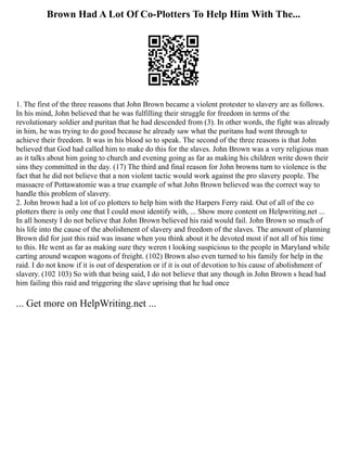 Brown Had A Lot Of Co-Plotters To Help Him With The...
1. The first of the three reasons that John Brown became a violent protester to slavery are as follows.
In his mind, John believed that he was fulfilling their struggle for freedom in terms of the
revolutionary soldier and puritan that he had descended from (3). In other words, the fight was already
in him, he was trying to do good because he already saw what the puritans had went through to
achieve their freedom. It was in his blood so to speak. The second of the three reasons is that John
believed that God had called him to make do this for the slaves. John Brown was a very religious man
as it talks about him going to church and evening going as far as making his children write down their
sins they committed in the day. (17) The third and final reason for John browns turn to violence is the
fact that he did not believe that a non violent tactic would work against the pro slavery people. The
massacre of Pottawatomie was a true example of what John Brown believed was the correct way to
handle this problem of slavery.
2. John brown had a lot of co plotters to help him with the Harpers Ferry raid. Out of all of the co
plotters there is only one that I could most identify with, ... Show more content on Helpwriting.net ...
In all honesty I do not believe that John Brown believed his raid would fail. John Brown so much of
his life into the cause of the abolishment of slavery and freedom of the slaves. The amount of planning
Brown did for just this raid was insane when you think about it he devoted most if not all of his time
to this. He went as far as making sure they weren t looking suspicious to the people in Maryland while
carting around weapon wagons of freight. (102) Brown also even turned to his family for help in the
raid. I do not know if it is out of desperation or if it is out of devotion to his cause of abolishment of
slavery. (102 103) So with that being said, I do not believe that any though in John Brown s head had
him failing this raid and triggering the slave uprising that he had once
... Get more on HelpWriting.net ...
 