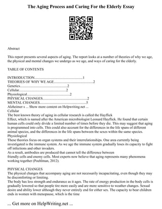 The Aging Process and Caring For the Elderly Essay
Abstract
This report presents several aspects of aging. The report looks at a number of theories of why we age,
the physical and mental changes we undergo as we age, and ways of caring for the elderly.
TABLE OF CONTENTS
INTRODUCTION......................................................1
THEORIES OF WHY WE AGE............................................2
Genetics.....................................................2
Cellular.....................................................2
Physiological................................................2
PHYSICAL CHANGES..................................................2
MENTAL CHANGES....................................................5
Alzheimer s ... Show more content on Helpwriting.net ...
Cellular
The best known theory of aging in cellular research is called the Hayflick
Effect, which is named after the American microbiologist Leonard Hayflick. He found that certain
human cells could only divide a limited number of times before they die. This may suggest that aging
is programmed into cells. This could also account for the differences in the life spans of different
animal species, and the differences in the life spans between the sexes within the same species.
Physiological
These theories focus on organ systems and their interrelationships. One area currently being
investigated is the immune system. As we age the immune system gradually loses its capacity to fight
off infections and other invaders.
As a result, antibodies are produced that cannot tell the difference between
friendly cells and enemy cells. Most experts now believe that aging represents many phenomena
working together (Poehlman, 2012).
PHYSICAL CHANGES
The physical changes that accompany aging are not necessarily incapacitating, even though they may
be discomforting or limiting.
The body has less strength and endurance as it ages. The rate of energy production in the body cells is
gradually lowered so that people tire more easily and are more sensitive to weather changes. Sexual
desire and ability lower although they never entirely end for either sex. The capacity to bear children
ends in women with menopause, which is the time
... Get more on HelpWriting.net ...
 