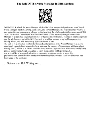 The Role Of The Nurse Manager In NHS Scotland
Within NHS Scotland, the Nurse Manager role is afforded an array of designations such as Clinical
Nurse Manager, Head of Nursing, Lead Nurse, and Service Manager. The role is routinely referred to
as a leadership and management role and is cited as within the echelons of middle management (NES
2014; The Scottish Government Workforce Directorate 2009). A concept analysis of the Nurse
Manager role identified a significant absence of Scottish based literature. This leaves one to conjecture
that the role has emerged within NHS Scotland in an ad hoc manner, being highly dependent on
locality drivers, and with no formally agreed definition of role.
The lack of role definition combined with significant expansion of the Nurse Manager role and its
associated responsibilities is argued to have increased the plethora of designations within the global
nursing field (Cathcart et al 2010). Stateside, The American Organization of Nurse Executives (2011)
provide a competency based conceptual ... Show more content on Helpwriting.net ...
amework of Nurse Manager leadership encompassing key competencies in leadership,
professionalism, communication and relationship management, business skills and principles, and
knowledge of the health care
... Get more on HelpWriting.net ...
 