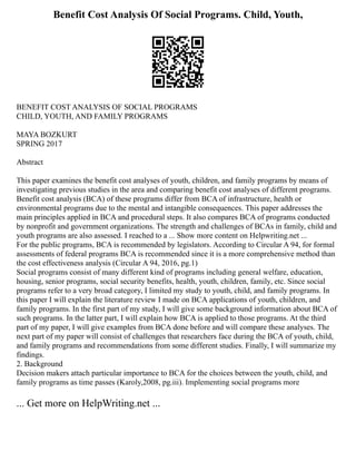 Benefit Cost Analysis Of Social Programs. Child, Youth,
BENEFIT COST ANALYSIS OF SOCIAL PROGRAMS
CHILD, YOUTH, AND FAMILY PROGRAMS
MAYA BOZKURT
SPRING 2017
Abstract
This paper examines the benefit cost analyses of youth, children, and family programs by means of
investigating previous studies in the area and comparing benefit cost analyses of different programs.
Benefit cost analysis (BCA) of these programs differ from BCA of infrastructure, health or
environmental programs due to the mental and intangible consequences. This paper addresses the
main principles applied in BCA and procedural steps. It also compares BCA of programs conducted
by nonprofit and government organizations. The strength and challenges of BCAs in family, child and
youth programs are also assessed. I reached to a ... Show more content on Helpwriting.net ...
For the public programs, BCA is recommended by legislators. According to Circular A 94, for formal
assessments of federal programs BCA is recommended since it is a more comprehensive method than
the cost effectiveness analysis (Circular A 94, 2016, pg.1)
Social programs consist of many different kind of programs including general welfare, education,
housing, senior programs, social security benefits, health, youth, children, family, etc. Since social
programs refer to a very broad category, I limited my study to youth, child, and family programs. In
this paper I will explain the literature review I made on BCA applications of youth, children, and
family programs. In the first part of my study, I will give some background information about BCA of
such programs. In the latter part, I will explain how BCA is applied to those programs. At the third
part of my paper, I will give examples from BCA done before and will compare these analyses. The
next part of my paper will consist of challenges that researchers face during the BCA of youth, child,
and family programs and recommendations from some different studies. Finally, I will summarize my
findings.
2. Background
Decision makers attach particular importance to BCA for the choices between the youth, child, and
family programs as time passes (Karoly,2008, pg.iii). Implementing social programs more
... Get more on HelpWriting.net ...
 