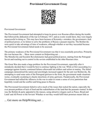 Provisional Government Essay
Provisional Government
The Provisional Government had attempted to keep its power over Russian affairs during the trouble
that followed the abdication of the tsar in February 1917, and as events would show, they were largely
unsuccessful in doing so. This may have been because of Kerensky s mistakes, the government s lack
of political power, or its failure to solve the problems of Russia s peasant majority. The Bolsheviks
were quick to take advantage of time of weakness, although whether or not they succeeded because
the Provisional Government failed needs to be assessed.
The primary weakness of the Provisional Government was that it was essentially powerless. Primarily
this was because the ... Show more content on Helpwriting.net ...
The Mensheviks and Socialist Revolutionaries had great political power, starting from the Petrograd
Soviet and reaching out to control in the soviets established in the other Russian cities.
The Great War also made a large problem for the Provisional Government, especially after it
mistakenly decided that it would be best to continue fighting in the war. While at first succeeding in a
campaign against Austria, continued failures afterwards led soldiers and sailors to mutiny. The failed
campaigns demoralized the nation and unwittingly increased support for the anti war Bolsheviks. By
attempting to send some units of the Petrograd garrison to the front, the government made situations
worse, eventually escalating to chaotic desertions of army garrisons. Paradoxically, the Provisional
Government had rallied the offensive in the war in order to create a sense of civic patriotism that
hopefully would end the conflict and bring peace to Russia.
The Provisional Government failed to solve much of the issues that racked the nation, especially the
ever present problem of lack of food and the redistribution of the land that the peasants wanted. In this
way the Bolshevik party appealed to the masses, using attractive slogans such as Peace, Bread and
Land! and All Power to the Soviets! Whether or not they would fulfil their promises meant little as
... Get more on HelpWriting.net ...
 