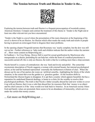 The Tension between Truth and Illusion in Tender is the...
Exploring the tension between truth and illusion is a frequent preoccupation of twentieth century
American literature. Compare and contrast the treatment of this theme in `Tender is the Night and at
least one other relevant text you have encountered.
`Tender is the Night is a novel where the presentation of the main characters at the beginning of the
novel is shown to be an illusion. An illusion which often masks the seedy truth and results in people
having to present an extravagant front to disguise their inner problems.
In the opening chapter Fitzgerald narrates that Rosemary was `nearly complete, but the dew was still
wet on her . Further references to `baby teeth and children indicate that the author wishes the narrator
of ... Show more content on Helpwriting.net ...
In Faulkner s `As I Lay Dying , Dewey Dell is used for sexual gratification by MacGowan who
masquerades as a doctor, pretending he can help her; whilst the front of a medical practitioner is
successful carried off, this is only an illusion, the truth is that he is nothing more than a shop assistant.
Nicole herself is a source of contradiction: she was `hard and lovely and pitiful . The somewhat
oxymoronic description of Nicole suggests a woman with external beauty, but internal psychological
unrest, as her and her husband represented `externally the furthermost evolution of class . When she
dresses up for one of her parties she wears an `artificial camellia , highlighting the falsity of the whole
situation, to the extent that even the garden is a `grassless garden . As the location shifts to
Switzerland the illusion begins to disappear. It is apt that a country which appears beautiful, but has a
reputation for underhand financial dealings, is home to a clinic for the wealthy to resolve their
psychological problems. The truth is that Nicole s father sexually abused her and now wishes to cover
it up with an illusion, that it was a valet that abused her; he reassures Dick that `money is no object
and his chief concern is if the `story would ever leak back to America . In an American society where
God and family values are promoted, there seems to be an abundance of immorality, which survives
under the curtain that money creates.
... Get more on HelpWriting.net ...
 