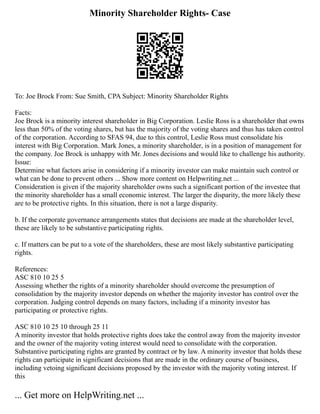 Minority Shareholder Rights- Case
To: Joe Brock From: Sue Smith, CPA Subject: Minority Shareholder Rights
Facts:
Joe Brock is a minority interest shareholder in Big Corporation. Leslie Ross is a shareholder that owns
less than 50% of the voting shares, but has the majority of the voting shares and thus has taken control
of the corporation. According to SFAS 94, due to this control, Leslie Ross must consolidate his
interest with Big Corporation. Mark Jones, a minority shareholder, is in a position of management for
the company. Joe Brock is unhappy with Mr. Jones decisions and would like to challenge his authority.
Issue:
Determine what factors arise in considering if a minority investor can make maintain such control or
what can be done to prevent others ... Show more content on Helpwriting.net ...
Consideration is given if the majority shareholder owns such a significant portion of the investee that
the minority shareholder has a small economic interest. The larger the disparity, the more likely these
are to be protective rights. In this situation, there is not a large disparity.
b. If the corporate governance arrangements states that decisions are made at the shareholder level,
these are likely to be substantive participating rights.
c. If matters can be put to a vote of the shareholders, these are most likely substantive participating
rights.
References:
ASC 810 10 25 5
Assessing whether the rights of a minority shareholder should overcome the presumption of
consolidation by the majority investor depends on whether the majority investor has control over the
corporation. Judging control depends on many factors, including if a minority investor has
participating or protective rights.
ASC 810 10 25 10 through 25 11
A minority investor that holds protective rights does take the control away from the majority investor
and the owner of the majority voting interest would need to consolidate with the corporation.
Substantive participating rights are granted by contract or by law. A minority investor that holds these
rights can participate in significant decisions that are made in the ordinary course of business,
including vetoing significant decisions proposed by the investor with the majority voting interest. If
this
... Get more on HelpWriting.net ...
 