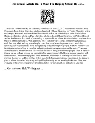 Recommend Article On 12 Ways For Helping Others By Jon...
12 Ways To Help Others By Jon Bohman | Submitted On June 02, 2012 Recommend Article Article
Comments Print Article Share this article on Facebook 1 Share this article on Twitter Share this article
on Google+ Share this article on Linkedin Share this article on StumbleUpon Share this article on
Delicious Share this article on Digg Share this article on Reddit Share this article on Pinterest Expert
Author Jon Bohman Too much of our society is separated from others. We often isolate ourselves from
the lives of those around us. With each little bit of isolation we become a little more dehumanized
each day. Instead of walking around to places we find ourselves using cars to travel, each day
removing ourselves more and more from greeting and contacting new people. We have furthered this
isolation through working in cubicles, and automation through computers and factories. Tv creates
another scenario where we watch fake realities instead of being around other people. Even in a movie
theatre we are isolated because we stare at the big screen instead of holding a true conversation with
someone else. I have nothing against these inventions, the trouble is that they can lead one to focus
more on themselves and less on their fellow man. Selfishness creeps in and pushes aside the desire to
give to others. Instead of improving and uplifting humanity we are working backwards. Now, not
everyone is this way, however if we aren t mindful of our own intentions and actions you may
... Get more on HelpWriting.net ...
 