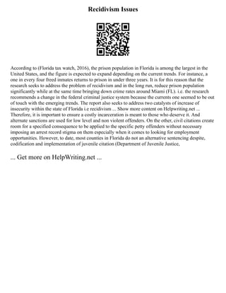 Recidivism Issues
According to (Florida tax watch, 2016), the prison population in Florida is among the largest in the
United States, and the figure is expected to expand depending on the current trends. For instance, a
one in every four freed inmates returns to prison in under three years. It is for this reason that the
research seeks to address the problem of recidivism and in the long run, reduce prison population
significantly while at the same time bringing down crime rates around Miami (FL). i.e. the research
recommends a change in the federal criminal justice system because the currents one seemed to be out
of touch with the emerging trends. The report also seeks to address two catalysts of increase of
insecurity within the state of Florida i.e recidivism ... Show more content on Helpwriting.net ...
Therefore, it is important to ensure a costly incarceration is meant to those who deserve it. And
alternate sanctions are used for low level and non violent offenders. On the other, civil citations create
room for a specified consequence to be applied to the specific petty offenders without necessary
imposing an arrest record stigma on them especially when it comes to looking for employment
opportunities. However, to date, most counties in Florida do not an alternative sentencing despite,
codification and implementation of juvenile citation (Department of Juvenile Justice,
... Get more on HelpWriting.net ...
 