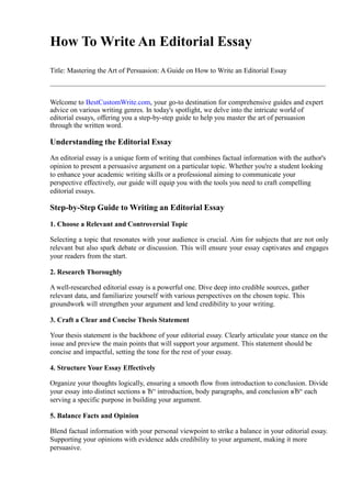How To Write An Editorial Essay
Title: Mastering the Art of Persuasion: A Guide on How to Write an Editorial Essay
Welcome to BestCustomWrite.com, your go-to destination for comprehensive guides and expert
advice on various writing genres. In today's spotlight, we delve into the intricate world of
editorial essays, offering you a step-by-step guide to help you master the art of persuasion
through the written word.
Understanding the Editorial Essay
An editorial essay is a unique form of writing that combines factual information with the author's
opinion to present a persuasive argument on a particular topic. Whether you're a student looking
to enhance your academic writing skills or a professional aiming to communicate your
perspective effectively, our guide will equip you with the tools you need to craft compelling
editorial essays.
Step-by-Step Guide to Writing an Editorial Essay
1. Choose a Relevant and Controversial Topic
Selecting a topic that resonates with your audience is crucial. Aim for subjects that are not only
relevant but also spark debate or discussion. This will ensure your essay captivates and engages
your readers from the start.
2. Research Thoroughly
A well-researched editorial essay is a powerful one. Dive deep into credible sources, gather
relevant data, and familiarize yourself with various perspectives on the chosen topic. This
groundwork will strengthen your argument and lend credibility to your writing.
3. Craft a Clear and Concise Thesis Statement
Your thesis statement is the backbone of your editorial essay. Clearly articulate your stance on the
issue and preview the main points that will support your argument. This statement should be
concise and impactful, setting the tone for the rest of your essay.
4. Structure Your Essay Effectively
Organize your thoughts logically, ensuring a smooth flow from introduction to conclusion. Divide
your essay into distinct sections в Ђ“ introduction, body paragraphs, and conclusion вЂ“ each
serving a specific purpose in building your argument.
5. Balance Facts and Opinion
Blend factual information with your personal viewpoint to strike a balance in your editorial essay.
Supporting your opinions with evidence adds credibility to your argument, making it more
persuasive.
 