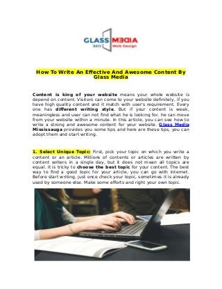 How To Write An Effective And Awesome Content By
Glass Media
Content is king of your website means your whole website is
depend on content. Visitors can come to your website definitely, if you
have high quality content and it match with user's requirement. Every
one has different writing style. But if your content is weak,
meaningless and user can not find what he is looking for, he can move
from your website within a minute. In this article, you can see how to
write a strong and awesome content for your website. Glass Media
Mississauga provides you some tips and here are these tips, you can
adopt them and start writing.
1. Select Unique Topic: First, pick your topic on which you write a
content or an article. Millions of contents or articles are written by
content writers in a single day, but it does not mean all topics are
equal. It is tricky to choose the best topic for your content. The best
way to find a good topic for your article, you can go with internet.
Before start writing, just once check your topic, sometimes it is already
used by someone else. Make some efforts and right your own topic.
 