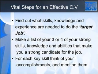 Vital Steps for an Effective C.V
• Find out what skills, knowledge and
experience are needed to do the ‘target
Job’.
• Mak...