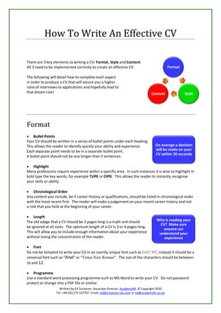 How To Write An Effective CV

There are 3 key elements to writing a CV: Format, Style and Content.
All 3 need to be implemented correctly to create an effective CV.                              Format

The following will detail how to complete each aspect
in order to produce a CV that will secure you a higher
ratio of interviews to applications and hopefully lead to
that dream role!                                                                  Content               Style




Format
 Bullet Points
Your CV should be written in a series of bullet points under each heading.
This allows the reader to identify quickly your ability and experience.              On average a decision
Each separate point needs to be in a separate bullet point.                          will be made on your
                                                                                     CV within 20 seconds
A bullet point should not be any longer than 3 sentences.

 Highlight
Many professions require experience within a specific area. In such instances it is wise to highlight in
bold type the key words, for example TUPE or CIPD. This allows the reader to instantly recognise
your skills or ability.

 Chronological Order
Any content you include, be it career history or qualifications, should be listed in chronological order
with the most recent first. The reader will make a judgement on your recent career history and not
a role that you held at the beginning of your career.

 Length
The old adage that a CV should be 2 pages long is a myth and should                   Who is reading your
                                                                                       CV? Make sure
be ignored at all costs. The optimum length of a CV is 3 or 4 pages long.
                                                                                         anyone can
This will allow you to include enough information about your experience                understand your
without losing the concentration of the reader.                                          experience

 Font
Do not be tempted to write your CV in an overtly unique font such as Curiz MT, instead it should be a
universal font such as “Arial” or “Times New Roman”. The size of the characters should be between
10 and 12.

 Programme
Use a standard word processing programme such as MS Word to write your CV. Do not password
protect or change into a PDF file or similar.
                    Written by Ed Scrivener, Associate Director, AcademyHR. © Copyright 2010
                  Tel: +44 (0)1179 147707 Email: ed@scrivener-rec.com or ed@academyhr.co.uk
 
