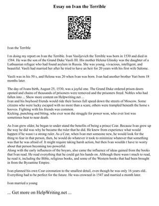 Essay on Ivan the Terrible
Ivan the Terrible
I m doing my report on Ivan the Terrible. Ivan Vasiljevich the Terrible was born in 1530 and died in
1584. He was the son of the Grand Duke Vasili III. His mother Helena Glinsky was the daughter of a
Luthuanian refugee who had found asylum in Russia. She was young, vivacious, intelligent, and
beautiful. Vasili had married her after he tried to have an heir for 20 years with his first wife Salome.
Vasili was in his 50 s, and Helena was 20 when Ivan was born. Ivan had another brother Yuri born 18
months later.
The day of Ivans birth, August 25, 1530, was a joyful one. The Grand Duke ordered prison doors
opened and chains of thousands of prisoners were removed and the prisoners freed. Nobles who had
fallen into ... Show more content on Helpwriting.net ...
Ivan and his boyhood friends would ride their horses full speed down the streets of Moscow. Some
citizens who were lucky escaped with no more than a scare, others were trampled beneath the horse s
hooves. Fighting with his friends was common.
Kicking, punching and biting, who ever won the struggle for power won, who ever lost was
sometimes beat to near death.
As Ivan grew older, he began to under stand the benefits of being a prince Czar. Because Ivan grew up
the way he did was why he became the ruler that he did. He knew from experience what would
happen if he wasn t a strong ruler. As a Czar, when Ivan met someone new, he would look for the
thing to fear in that person, then, he would do whatever it took to minimize whatever that something
was that he was afraid of. It might require taking harsh action, but then Ivan wouldn t have to worry
about that person becoming too powerful.
Along with the early influences of the boyars, also came the influence of ideas gained from the books
that Ivan read. He read everything that he could get his hands on. Although there wasn t much to read,
he read it, including the Bible, religious books, and some of the Western books that had been brought
in from the Byzantine Empire.
Ivan planned his own Czar coronation to the smallest detail, even though he was only 16 years old..
Everything had to be perfect for the future. He was crowned in 1547 and married a month later.
Ivan married a young
... Get more on HelpWriting.net ...
 